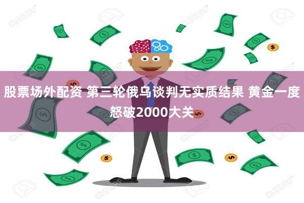 股票场外配资 第三轮俄乌谈判无实质结果 黄金一度怒破2000大关