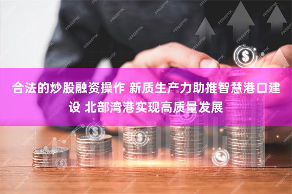 合法的炒股融资操作 新质生产力助推智慧港口建设 北部湾港实现高质量发展