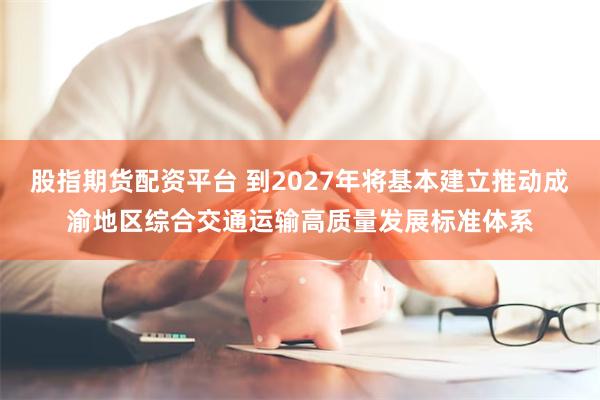 股指期货配资平台 到2027年将基本建立推动成渝地区综合交通运输高质量发展标准体系