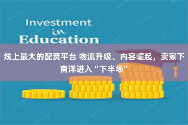 线上最大的配资平台 物流升级、内容崛起，卖家下南洋进入“下半场”