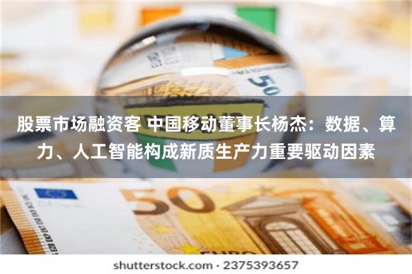 股票市场融资客 中国移动董事长杨杰：数据、算力、人工智能构成新质生产力重要驱动因素