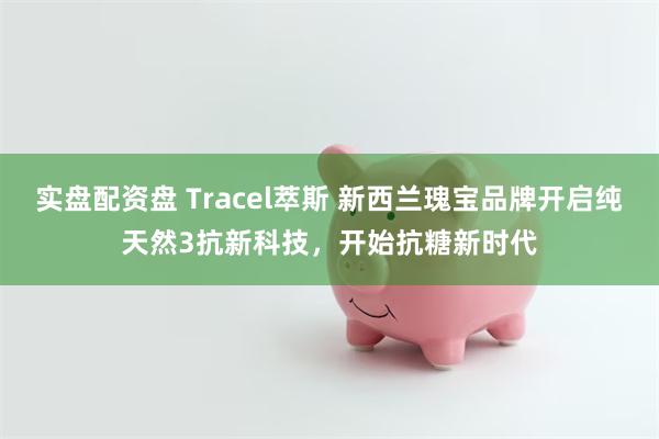 实盘配资盘 Tracel萃斯 新西兰瑰宝品牌开启纯天然3抗新科技，开始抗糖新时代