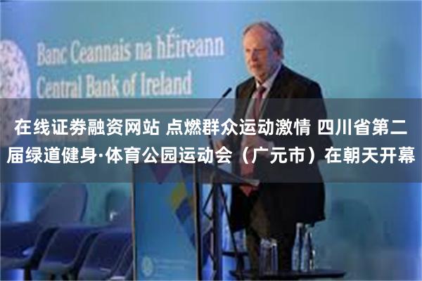 在线证劵融资网站 点燃群众运动激情 四川省第二届绿道健身·体育公园运动会（广元市）在朝天开幕