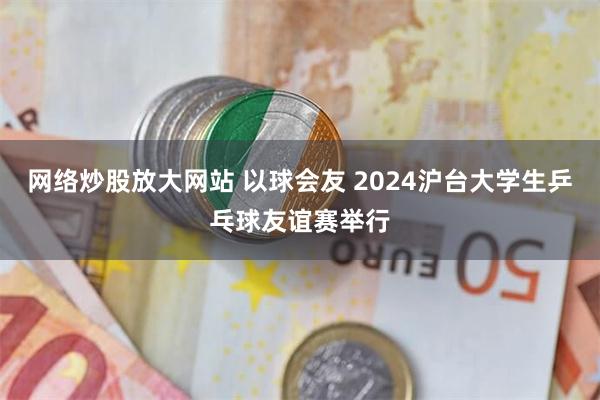 网络炒股放大网站 以球会友 2024沪台大学生乒乓球友谊赛举行