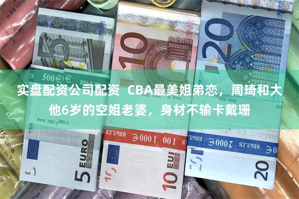 实盘配资公司配资  CBA最美姐弟恋，周琦和大他6岁的空姐老婆，身材不输卡戴珊