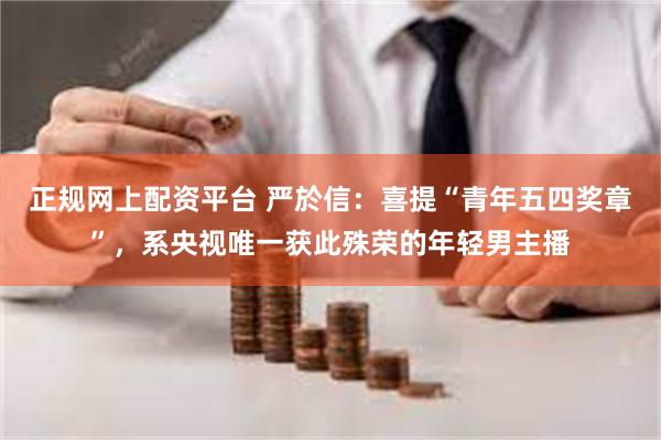 正规网上配资平台 严於信：喜提“青年五四奖章”，系央视唯一获此殊荣的年轻男主播