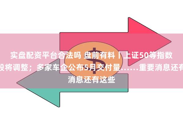 实盘配资平台合法吗 盘前有料丨上证50等指数样本股将调整；多家车企公布5月交付量……重要消息还有这些