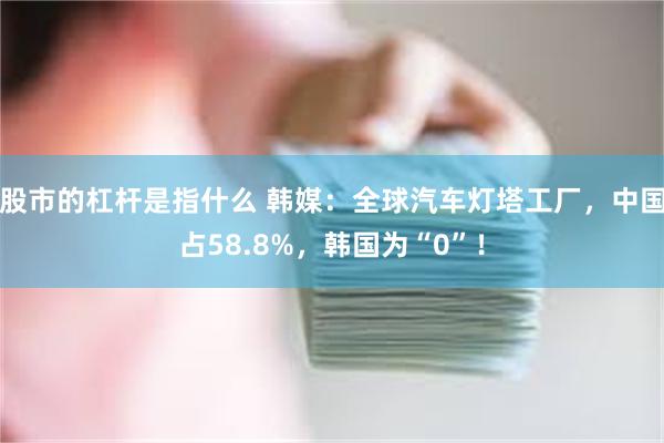 股市的杠杆是指什么 韩媒：全球汽车灯塔工厂，中国占58.8%，韩国为“0”！