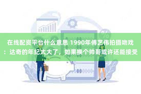 在线配资平台什么意思 1990年傅艺伟拍摄吻戏：达奇的年纪太大了，如果换个帅哥或许还能接受