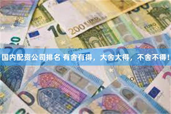 国内配资公司排名 有舍有得，大舍大得，不舍不得！