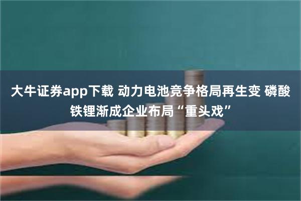 大牛证券app下载 动力电池竞争格局再生变 磷酸铁锂渐成企业布局“重头戏”