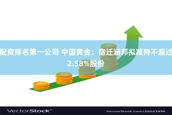 配资排名第一公司 中国黄金：宿迁涵邦拟减持不超过2.58%股份