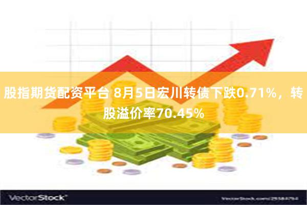 股指期货配资平台 8月5日宏川转债下跌0.71%，转股溢价率70.45%