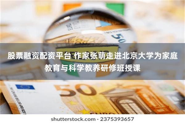 股票融资配资平台 作家张萌走进北京大学为家庭教育与科学教养研修班授课