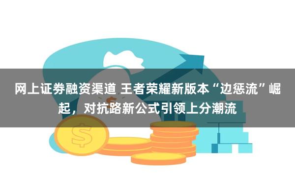 网上证劵融资渠道 王者荣耀新版本“边惩流”崛起，对抗路新公式引领上分潮流