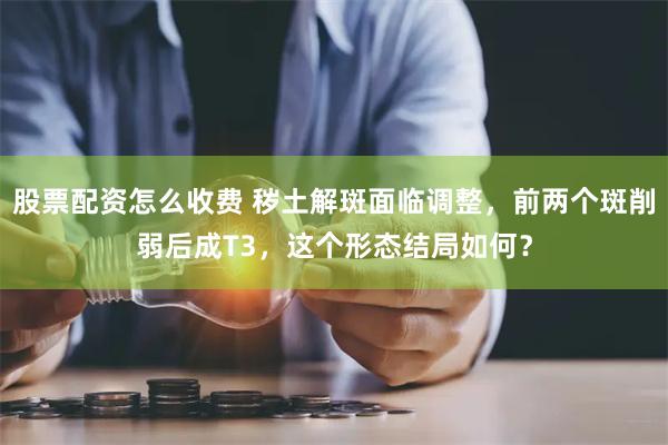 股票配资怎么收费 秽土解斑面临调整，前两个斑削弱后成T3，这个形态结局如何？