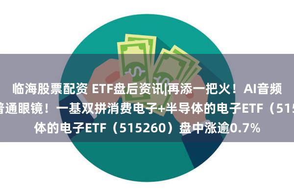 临海股票配资 ETF盘后资讯|再添一把火！AI音频眼镜诞生，外形很像普通眼镜！一基双拼消费电子+半导体的电子ETF（515260）盘中涨逾0.7%