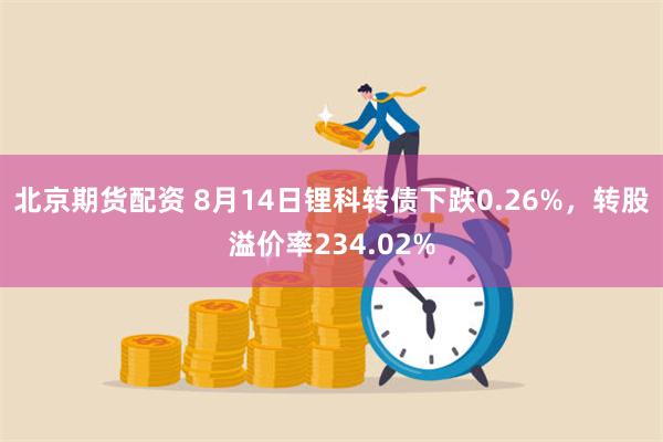 北京期货配资 8月14日锂科转债下跌0.26%，转股溢价率234.02%