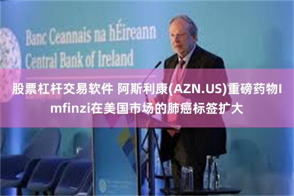 股票杠杆交易软件 阿斯利康(AZN.US)重磅药物Imfinzi在美国市场的肺癌标签扩大