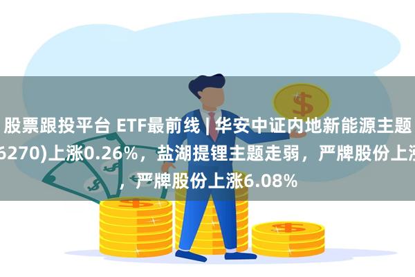 股票跟投平台 ETF最前线 | 华安中证内地新能源主题ETF(516270)上涨0.26%，盐湖提锂主题走弱，严牌股份上涨6.08%