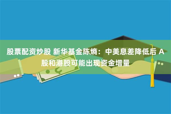 股票配资炒股 新华基金陈熵：中美息差降低后 A股和港股可能出现资金增量