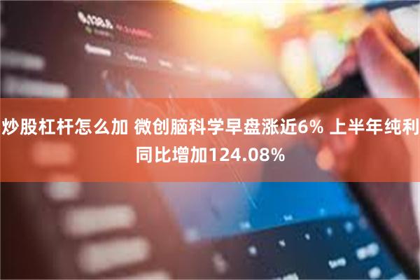 炒股杠杆怎么加 微创脑科学早盘涨近6% 上半年纯利同比增加124.08%