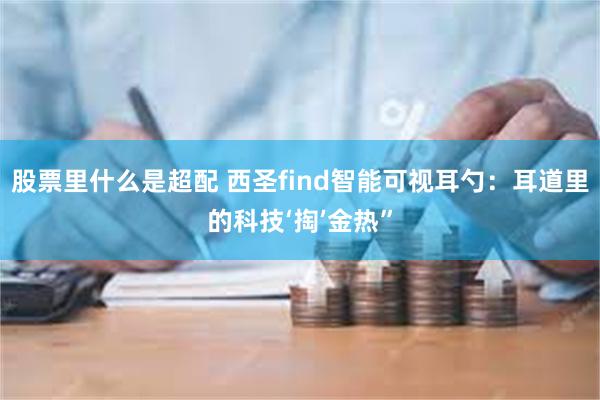 股票里什么是超配 西圣find智能可视耳勺：耳道里的科技‘掏’金热”