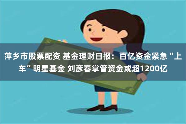 萍乡市股票配资 基金理财日报：百亿资金紧急“上车”明星基金 刘彦春掌管资金或超1200亿