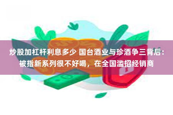 炒股加杠杆利息多少 国台酒业与珍酒争三背后：被指新系列很不好喝，在全国滥招经销商