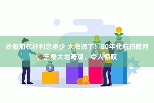 炒股加杠杆利息多少 太震撼了！80年代航拍陕西，三秦大地奇观，令人惊叹