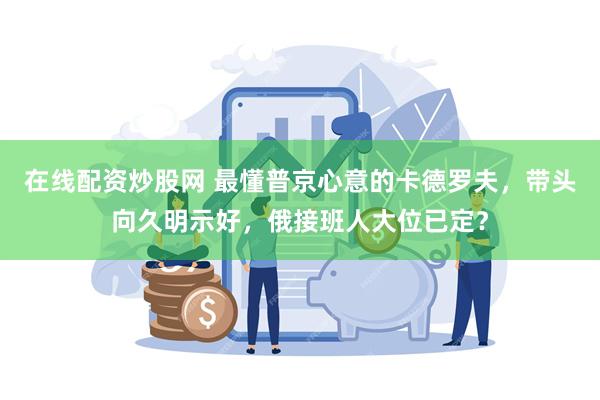 在线配资炒股网 最懂普京心意的卡德罗夫，带头向久明示好，俄接班人大位已定？