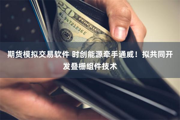 期货模拟交易软件 时创能源牵手通威！拟共同开发叠栅组件技术