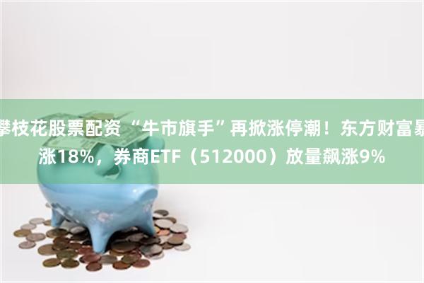 攀枝花股票配资 “牛市旗手”再掀涨停潮！东方财富暴涨18%，券商ETF（512000）放量飙涨9%