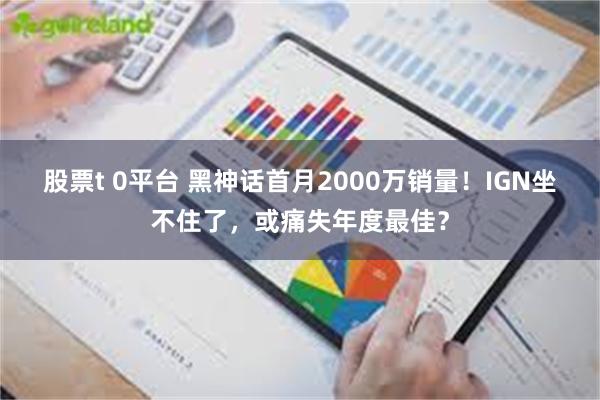 股票t 0平台 黑神话首月2000万销量！IGN坐不住了，或痛失年度最佳？