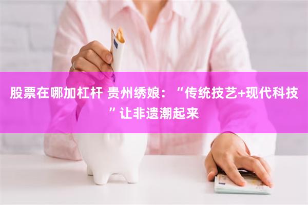 股票在哪加杠杆 贵州绣娘：“传统技艺+现代科技”让非遗潮起来