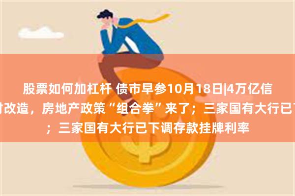 股票如何加杠杆 债市早参10月18日|4万亿信贷、百万套城中村改造，房地产政策“组合拳”来了；三家国有大行已下调存款挂牌利率