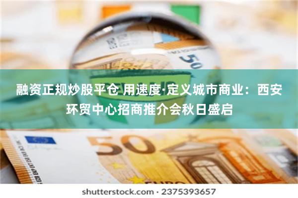 融资正规炒股平仓 用速度·定义城市商业：西安环贸中心招商推介会秋日盛启