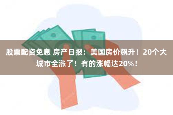 股票配资免息 房产日报：美国房价飙升！20个大城市全涨了！有的涨幅达20%！