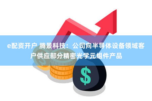 e配资开户 腾景科技：公司向半导体设备领域客户供应部分精密光学元组件产品