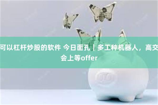 可以杠杆炒股的软件 今日面孔｜多工种机器人，高交会上等offer