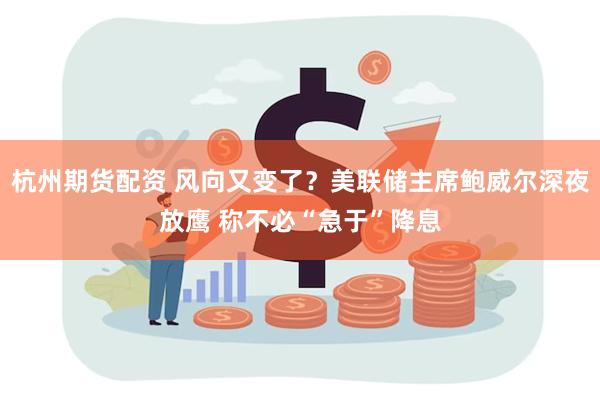 杭州期货配资 风向又变了？美联储主席鲍威尔深夜放鹰 称不必“急于”降息