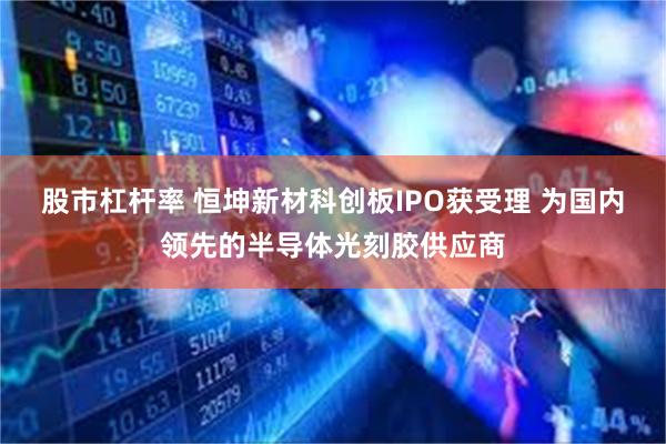 股市杠杆率 恒坤新材科创板IPO获受理 为国内领先的半导体光刻胶供应商