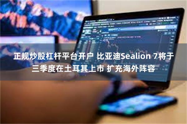 正规炒股杠杆平台开户 比亚迪Sealion 7将于三季度在土耳其上市 扩充海外阵容