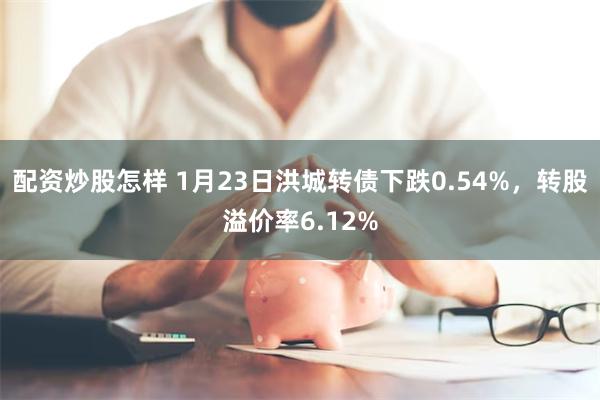 配资炒股怎样 1月23日洪城转债下跌0.54%，转股溢价率6.12%