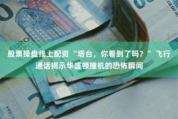 股票操盘线上配资 “塔台，你看到了吗？” 飞行通话揭示华盛顿撞机的恐怖瞬间