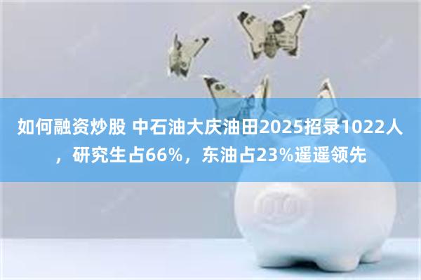 如何融资炒股 中石油大庆油田2025招录1022人，研究生占66%，东油占23%遥遥领先