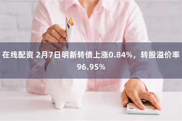 在线配资 2月7日明新转债上涨0.84%，转股溢价率96.95%