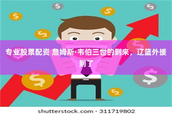 专业股票配资 詹姆斯·韦伯三世的到来，辽篮外援到了