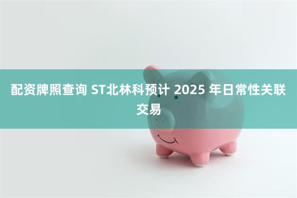 配资牌照查询 ST北林科预计 2025 年日常性关联交易