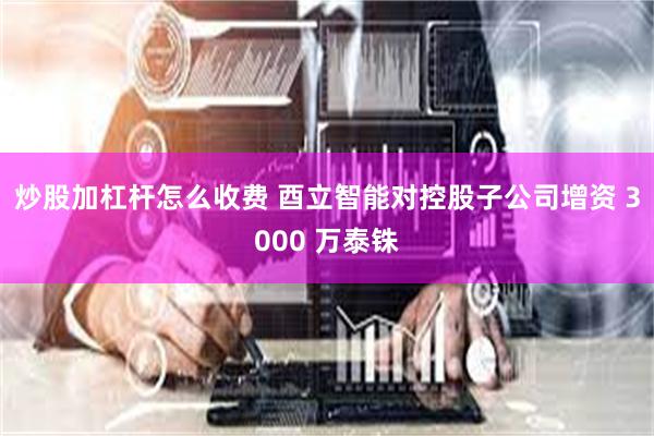 炒股加杠杆怎么收费 酉立智能对控股子公司增资 3000 万泰铢